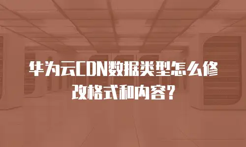 华为云CDN数据类型怎么修改格式和内容？