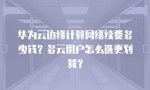 华为云边缘计算网络续费多少钱？多云用户怎么选更划算？