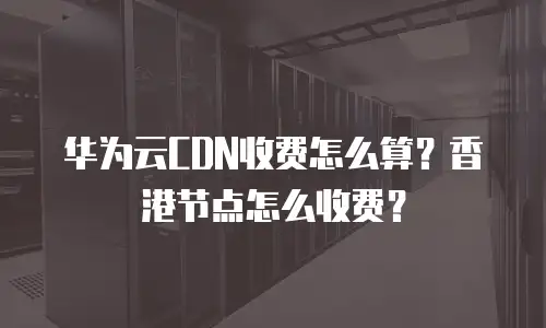 华为云CDN收费怎么算？香港节点怎么收费？