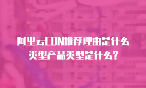 阿里云CDN推荐理由是什么类型产品类型是什么？