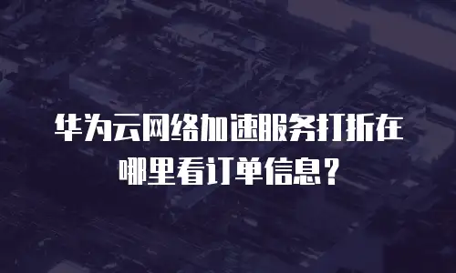 华为云网络加速服务打折在哪里看订单信息？