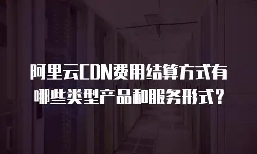 阿里云CDN费用结算方式有哪些类型产品和服务形式？