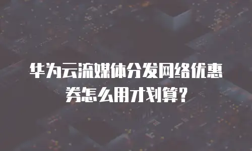 华为云流媒体分发网络优惠券怎么用才划算？