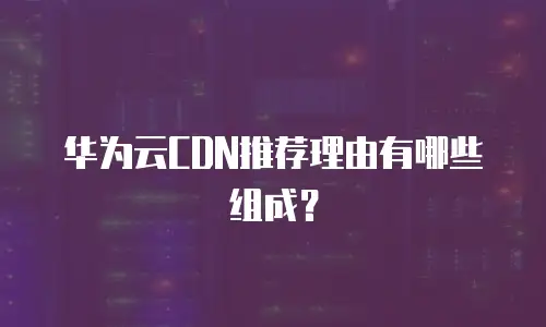 华为云CDN推荐理由有哪些组成？
