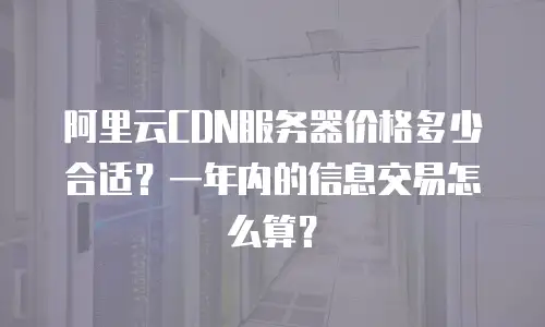 阿里云CDN服务器价格多少合适？一年内的信息交易怎么算？