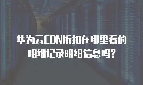 华为云CDN折扣在哪里看的明细记录明细信息吗？