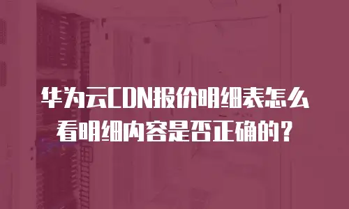 华为云CDN报价明细表怎么看明细内容是否正确的？