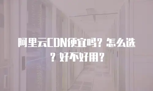 阿里云CDN便宜吗？怎么选？好不好用？