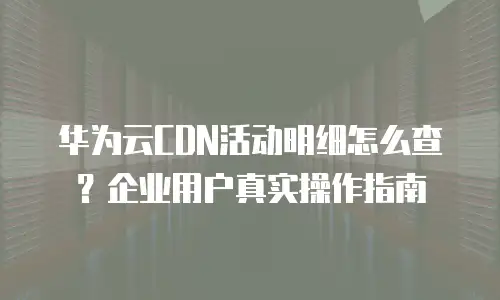 华为云CDN活动明细怎么查？企业用户真实操作指南