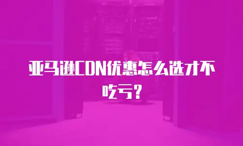 亚马逊CDN优惠怎么选才不吃亏？
