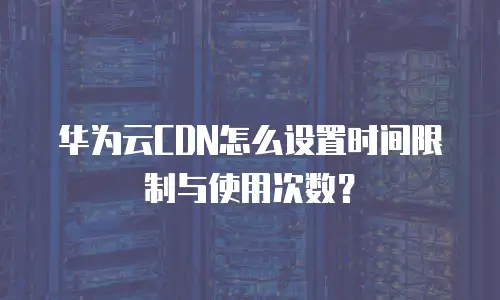 华为云CDN怎么设置时间限制与使用次数？