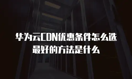 华为云CDN优惠条件怎么选最好的方法是什么