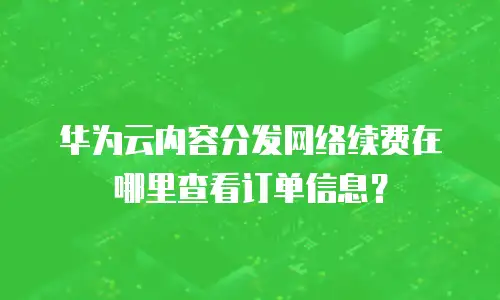 华为云内容分发网络续费在哪里查看订单信息？