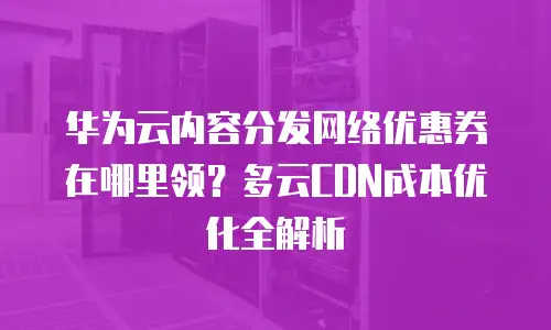 华为云内容分发网络优惠券在哪里领？多云CDN成本优化全解析