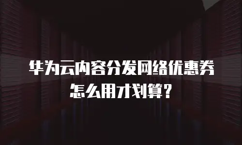 华为云内容分发网络优惠券怎么用才划算？
