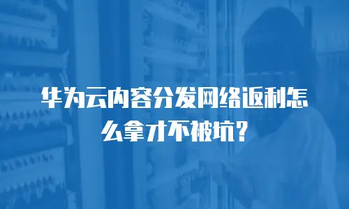 华为云内容分发网络返利怎么拿才不被坑？
