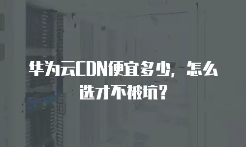 华为云CDN便宜多少，怎么选才不被坑？