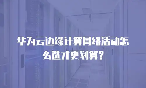 华为云边缘计算网络活动怎么选才更划算？