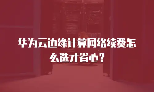 华为云边缘计算网络续费怎么选才省心？