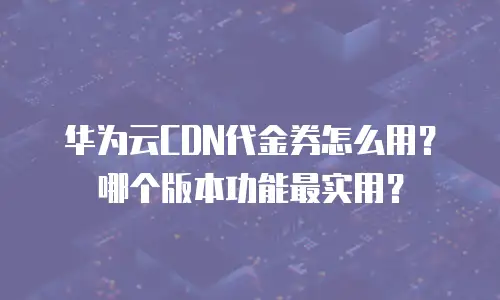 华为云CDN代金券怎么用？哪个版本功能最实用？