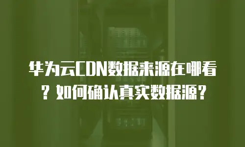 华为云CDN数据来源在哪看？如何确认真实数据源？