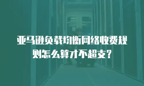 亚马逊负载均衡网络收费规则怎么算才不超支？