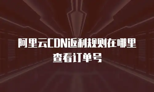 阿里云CDN返利规则在哪里查看订单号