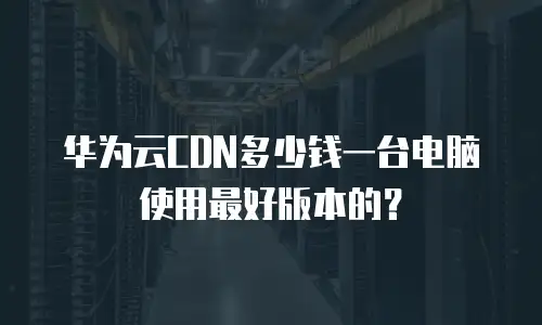 华为云CDN多少钱一台电脑使用最好版本的？
