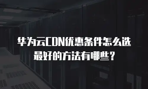 华为云CDN优惠条件怎么选最好的方法有哪些？
