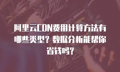 阿里云CDN费用计算方法有哪些类型？数据分析能帮你省钱吗？