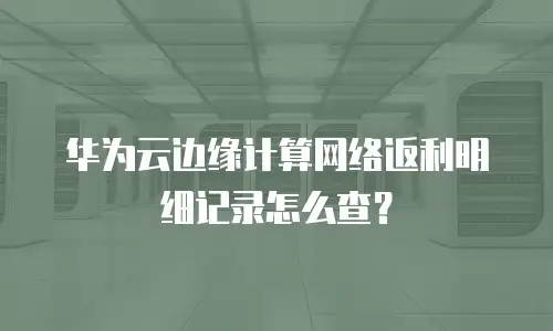 华为云边缘计算网络返利明细记录怎么查？