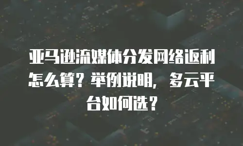 亚马逊流媒体分发网络返利怎么算？举例说明，多云平台如何选？