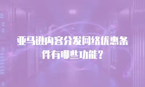 亚马逊内容分发网络优惠条件有哪些功能？