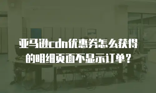 亚马逊cdn优惠券怎么获得的明细页面不显示订单？