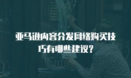 亚马逊内容分发网络购买技巧有哪些建议？