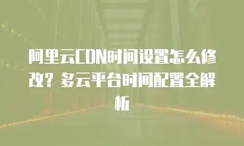 阿里云CDN时间设置怎么修改？多云平台时间配置全解析