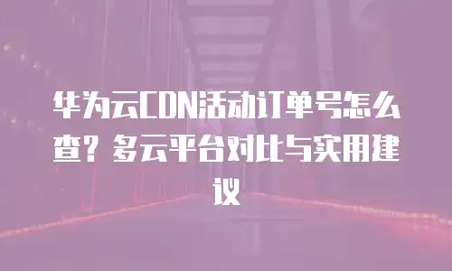 华为云CDN活动订单号怎么查？多云平台对比与实用建议