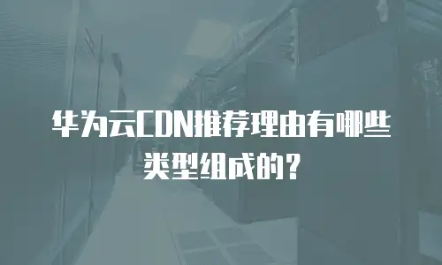 华为云CDN推荐理由有哪些类型组成的？