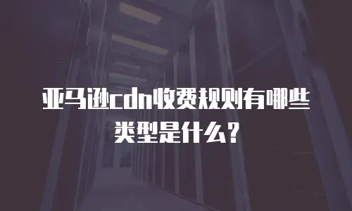 亚马逊cdn收费规则有哪些类型是什么？