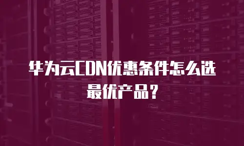 华为云CDN优惠条件怎么选最优产品？