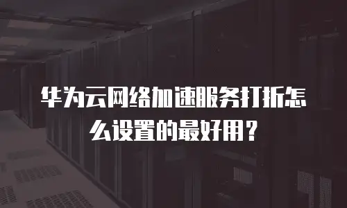 华为云网络加速服务打折怎么设置的最好用？