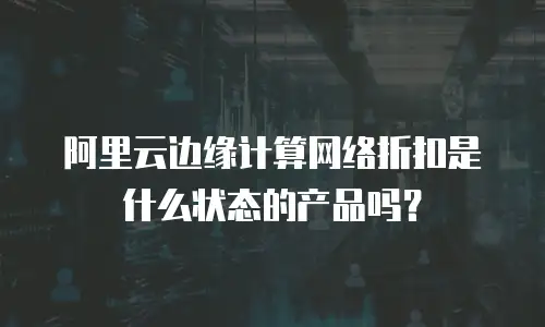 阿里云边缘计算网络折扣是什么状态的产品吗？