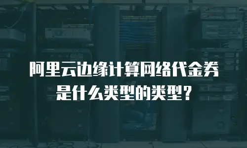 阿里云边缘计算网络代金券是什么类型的类型？