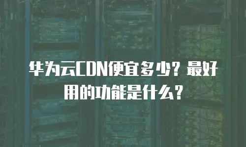 华为云CDN便宜多少？最好用的功能是什么？