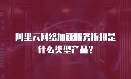 阿里云网络加速服务折扣是什么类型产品？
