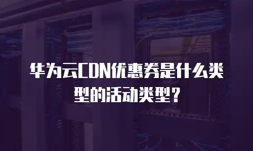 华为云CDN优惠券是什么类型的活动类型？