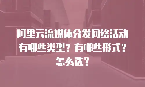 阿里云流媒体分发网络活动有哪些类型？有哪些形式？怎么选？