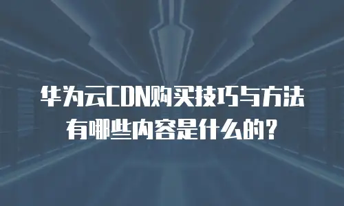 华为云CDN购买技巧与方法有哪些内容是什么的？