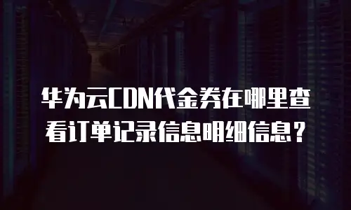 华为云CDN代金券在哪里查看订单记录信息明细信息？