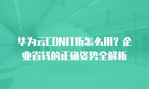 华为云CDN打折怎么用？企业省钱的正确姿势全解析